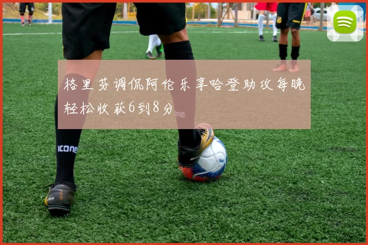 格里芬调侃阿伦乐享哈登助攻每晚轻松收获6到8分