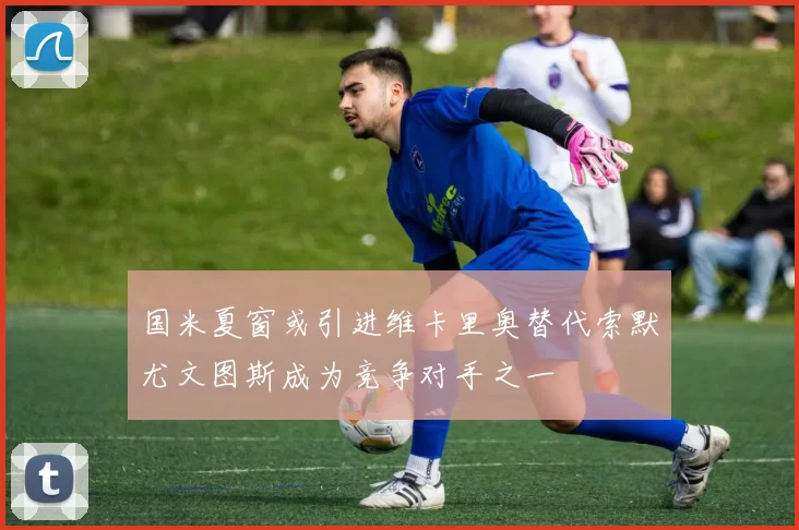 国米夏窗或引进维卡里奥替代索默尤文图斯成为竞争对手之一
