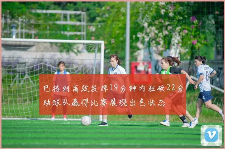 巴格利高效发挥19分钟内狂砍22分助球队赢得比赛展现出色状态