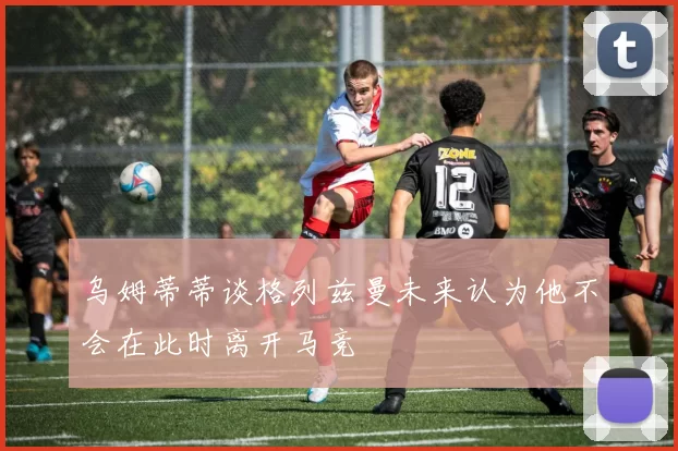 乌姆蒂蒂谈格列兹曼未来认为他不会在此时离开马竞