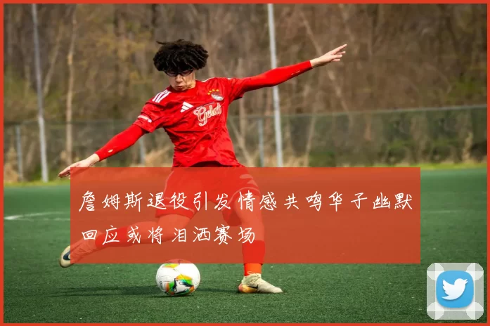 詹姆斯退役引发情感共鸣华子幽默回应或将泪洒赛场