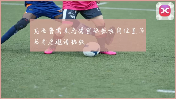 克洛普需表态愿重返教练岗位皇马或考虑邀请执教