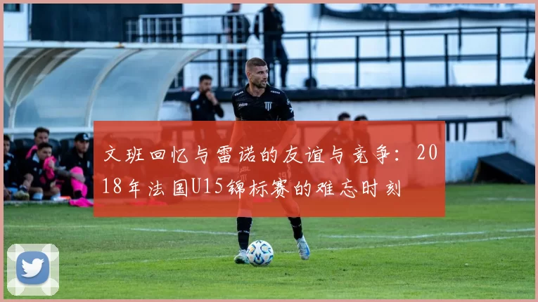 文班回忆与雷诺的友谊与竞争：2018年法国U15锦标赛的难忘时刻
