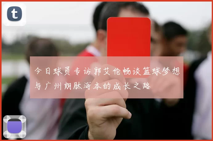今日球员专访郭艾伦畅谈篮球梦想与广州朗肽海本的成长之路