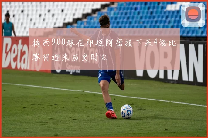 梅西900球在即迈阿密接下来4场比赛将迎来历史时刻