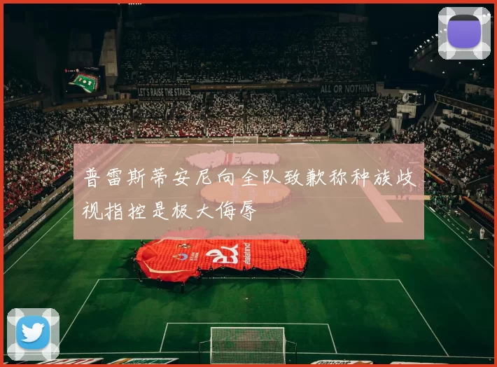 普雷斯蒂安尼向全队致歉称种族歧视指控是极大侮辱