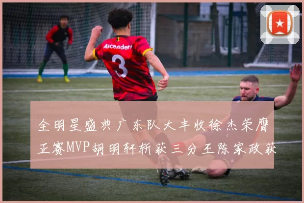 全明星盛典广东队大丰收徐杰荣膺正赛MVP胡明轩斩获三分王陈家政获星锐MVP