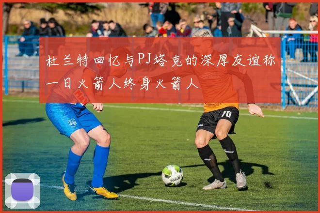 杜兰特回忆与PJ塔克的深厚友谊称一日火箭人终身火箭人