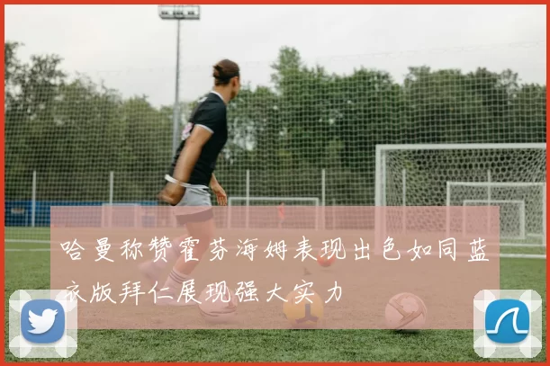 哈曼称赞霍芬海姆表现出色如同蓝衣版拜仁展现强大实力
