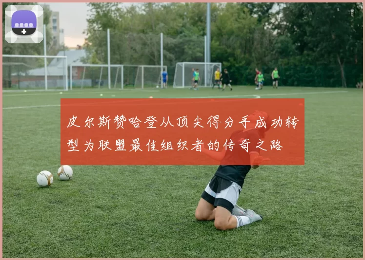 皮尔斯赞哈登从顶尖得分手成功转型为联盟最佳组织者的传奇之路