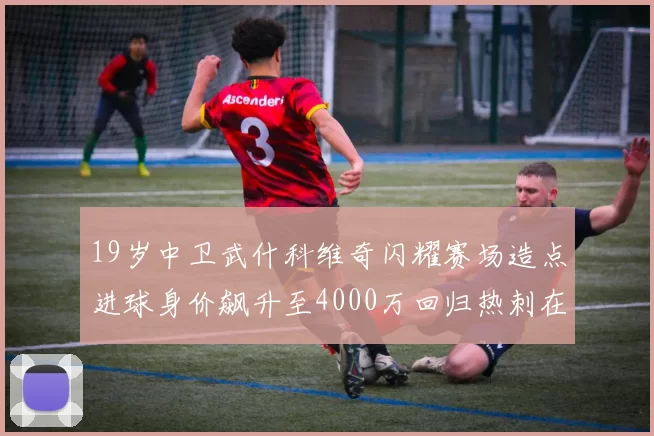 19岁中卫武什科维奇闪耀赛场造点进球身价飙升至4000万回归热刺在即