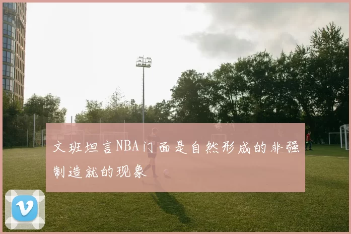 文班坦言NBA门面是自然形成的非强制造就的现象