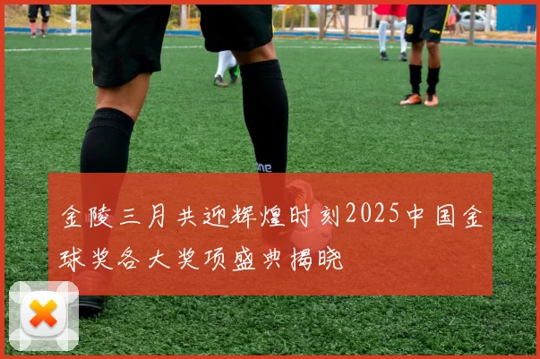 金陵三月共迎辉煌时刻2025中国金球奖各大奖项盛典揭晓
