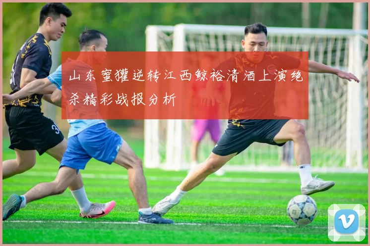 山东蜜獾逆转江西鲸裕清酒上演绝杀精彩战报分析