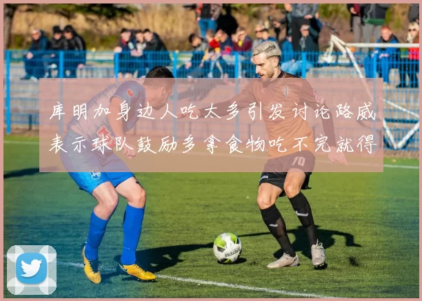 库明加身边人吃太多引发讨论路威表示球队鼓励多拿食物吃不完就得扔掉