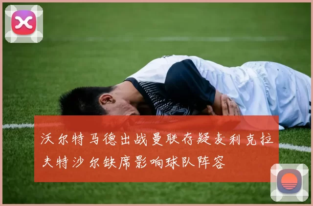 沃尔特马德出战曼联存疑麦利克拉夫特沙尔缺席影响球队阵容