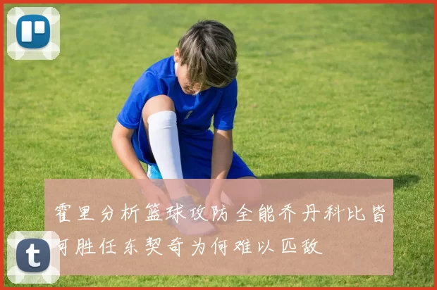 霍里分析篮球攻防全能乔丹科比皆可胜任东契奇为何难以匹敌