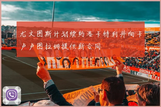 尤文图斯计划续约洛卡特利并向卡卢卢图拉姆提供新合同