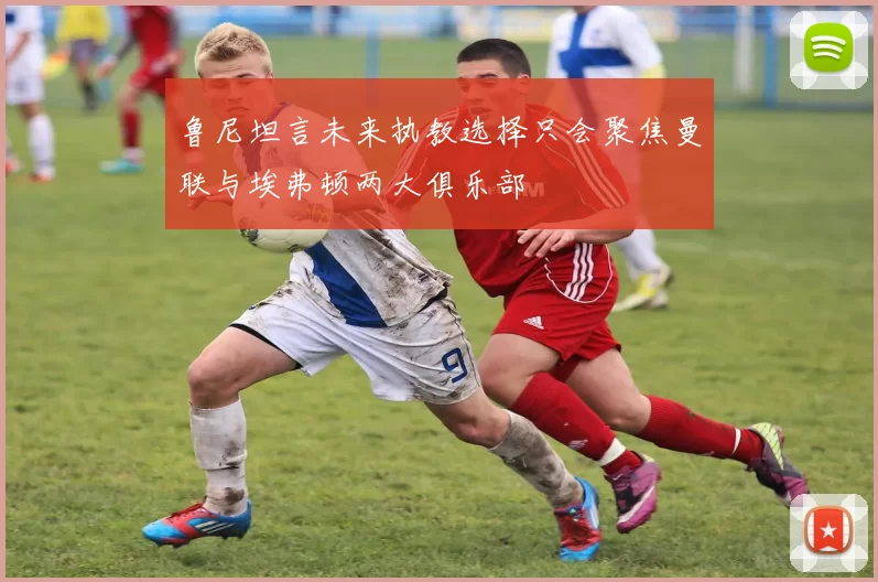 鲁尼坦言未来执教选择只会聚焦曼联与埃弗顿两大俱乐部