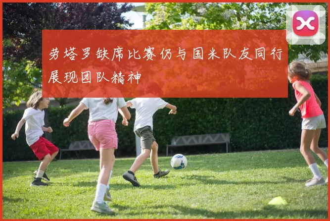 劳塔罗缺席比赛仍与国米队友同行展现团队精神