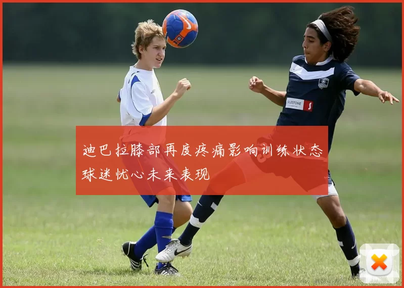 迪巴拉膝部再度疼痛影响训练状态球迷忧心未来表现