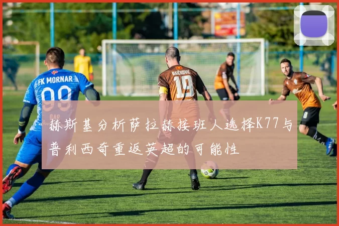 赫斯基分析萨拉赫接班人选择K77与普利西奇重返英超的可能性
