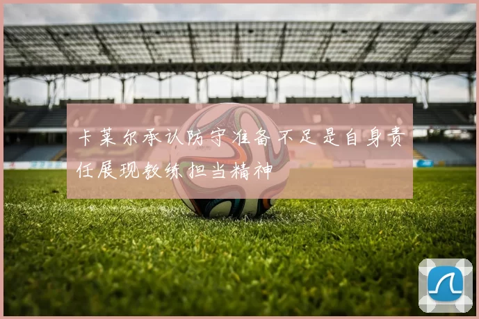 卡莱尔承认防守准备不足是自身责任展现教练担当精神