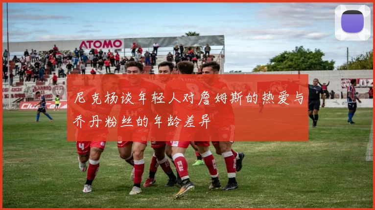 尼克杨谈年轻人对詹姆斯的热爱与乔丹粉丝的年龄差异