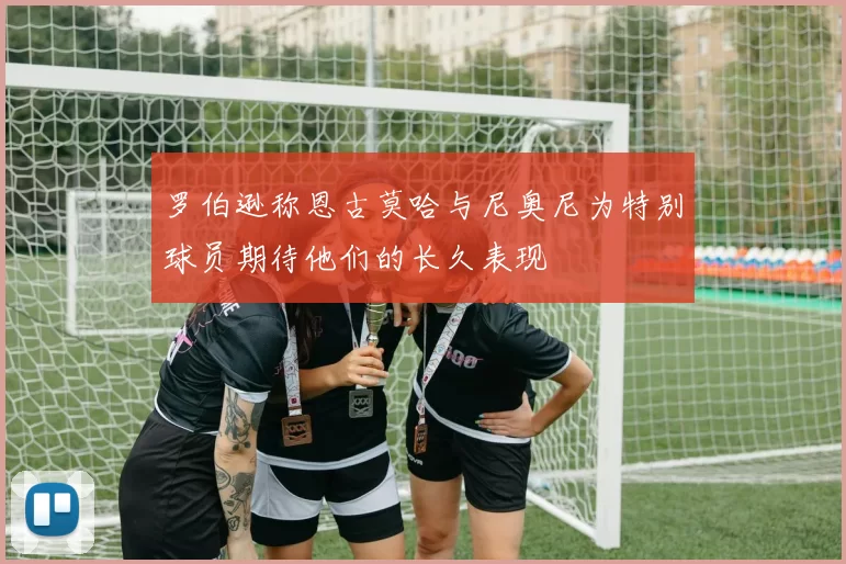 罗伯逊称恩古莫哈与尼奥尼为特别球员期待他们的长久表现