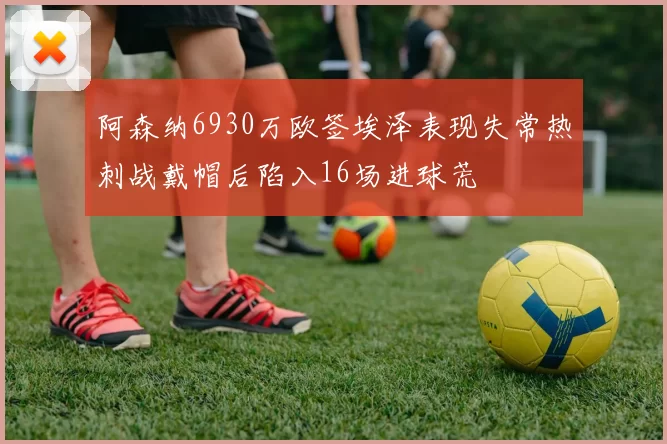 阿森纳6930万欧签埃泽表现失常热刺战戴帽后陷入16场进球荒