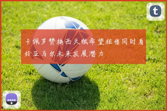 卡佩罗赞梅西天赋希望租借同时看好亚马尔未来发展潜力