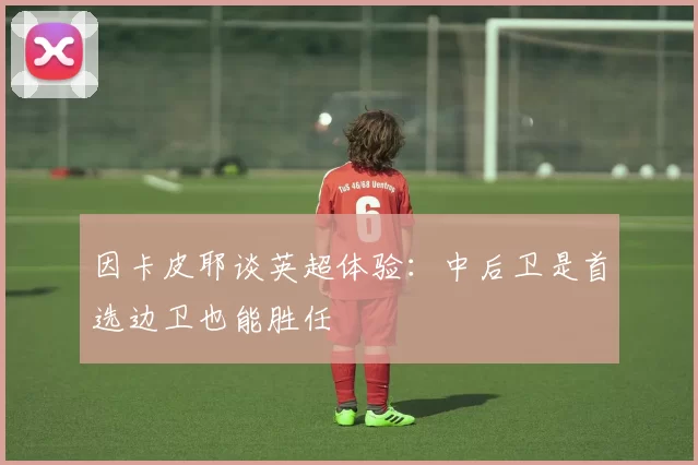 因卡皮耶谈英超体验：中后卫是首选边卫也能胜任