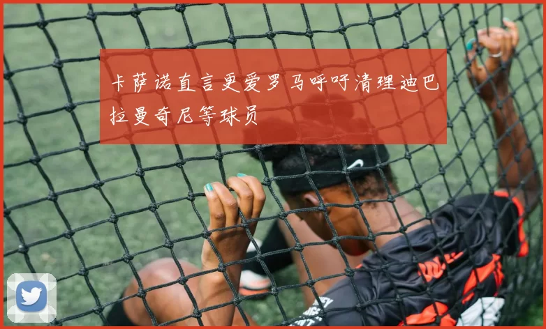 卡萨诺直言更爱罗马呼吁清理迪巴拉曼奇尼等球员