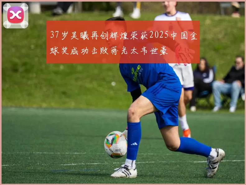 37岁吴曦再创辉煌荣获2025中国金球奖成功击败蒋光太韦世豪