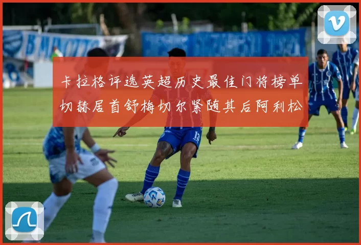 卡拉格评选英超历史最佳门将榜单切赫居首舒梅切尔紧随其后阿利松位列第三